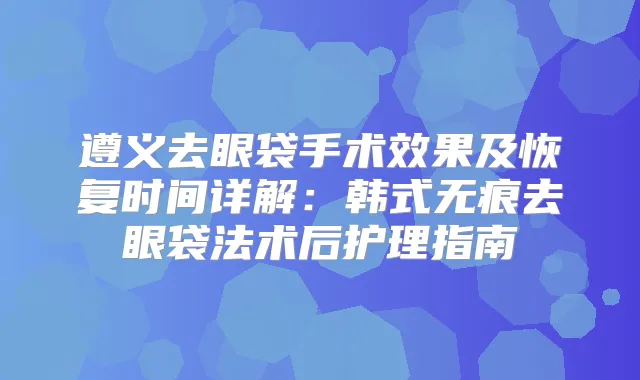 遵义去眼袋手术效果及恢复时间详解:韩式无痕去眼袋法术后护理指南