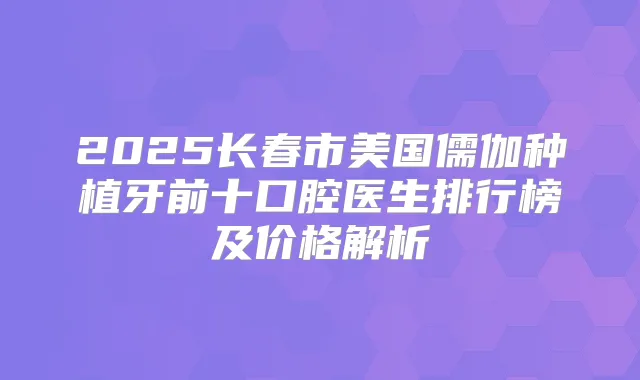 2025长春市美国儒伽种植牙前十口腔医生排行榜及价格解析