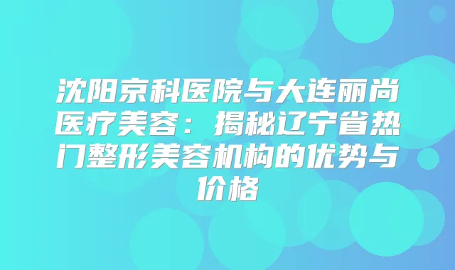 沈阳京科医院与大连丽尚医疗美容：揭秘辽宁省热门整形美容机构的优势与价格