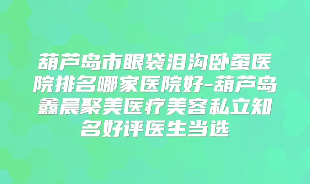 葫芦岛市眼袋泪沟卧蚕医院排名哪家医院好-葫芦岛鑫晨聚美医疗美容私立知名好评医生当选