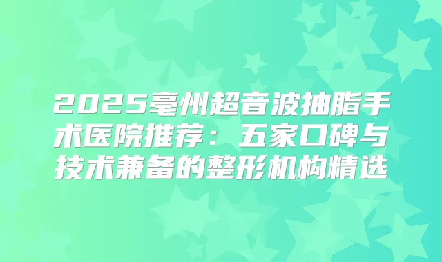 2025亳州超音波抽脂手术医院推荐：五家口碑与技术兼备的整形机构精选