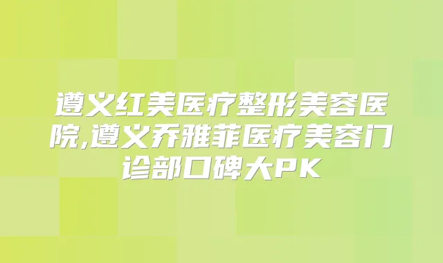 遵义红美医疗整形美容医院,遵义乔雅菲医疗美容门诊部口碑大PK