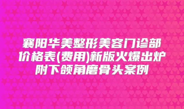 襄阳华美整形美容门诊部价格表(费用)新版火爆出炉附下颌角磨骨头案例