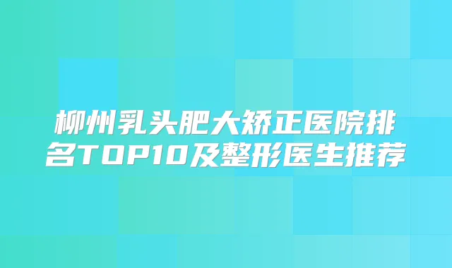 柳州乳头肥大矫正医院排名TOP10及整形医生推荐