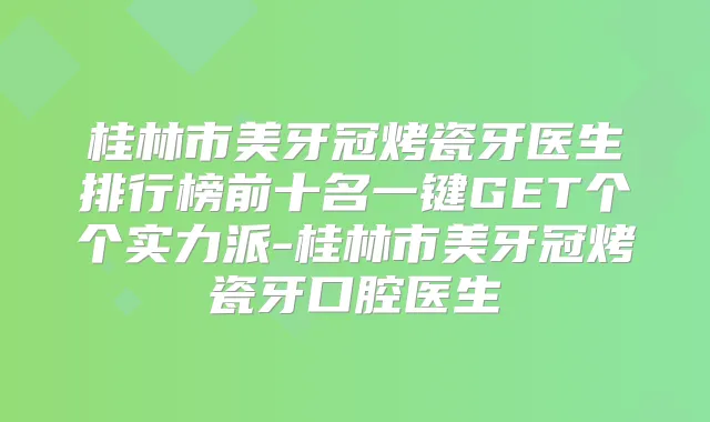 桂林市美牙冠烤瓷牙医生排行榜前十名一键GET个个实力派-桂林市美牙冠烤瓷牙口腔医生