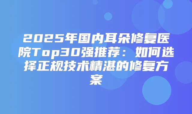 2025年国内耳朵修复医院Top30强推荐:如何选择正规技术精湛的修复方案