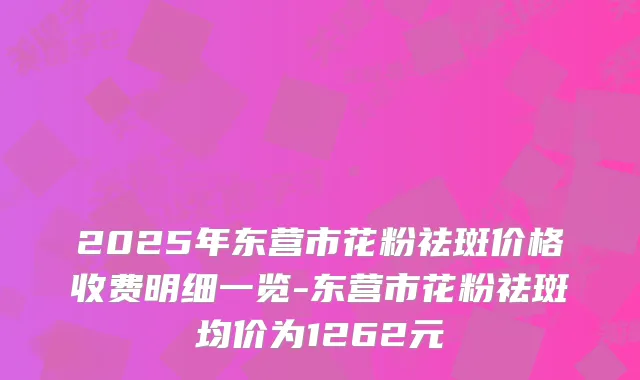 2025年东营市花粉祛斑价格收费明细一览-东营市花粉祛斑均价为1262元