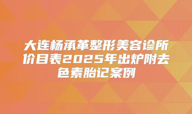 大连杨承革整形美容诊所价目表2025年出炉附去色素胎记案例