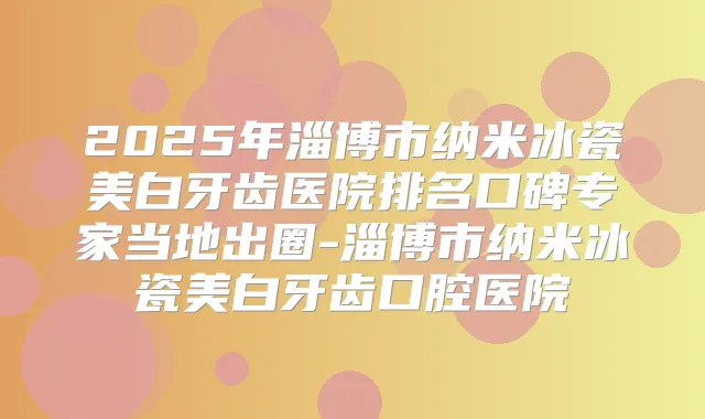 2025年淄博市纳米冰瓷美白牙齿医院排名口碑专家当地出圈-淄博市纳米冰瓷美白牙齿口腔医院