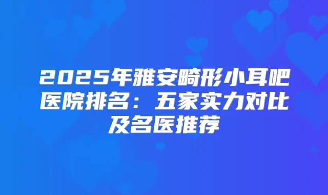 2025年雅安畸形小耳吧医院排名:五家实力对比及名医推荐