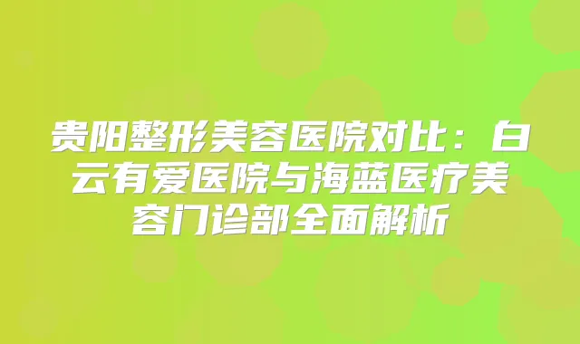 贵阳整形美容医院对比：白云有爱医院与海蓝医疗美容门诊部全面解析