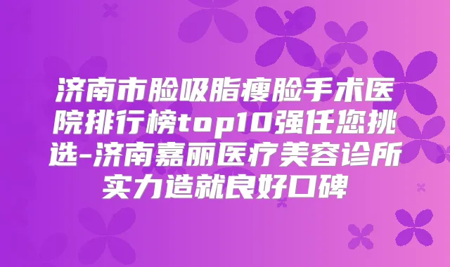 济南市脸吸脂瘦脸手术医院排行榜top10强任您挑选-济南嘉丽医疗美容诊所实力造就良好口碑