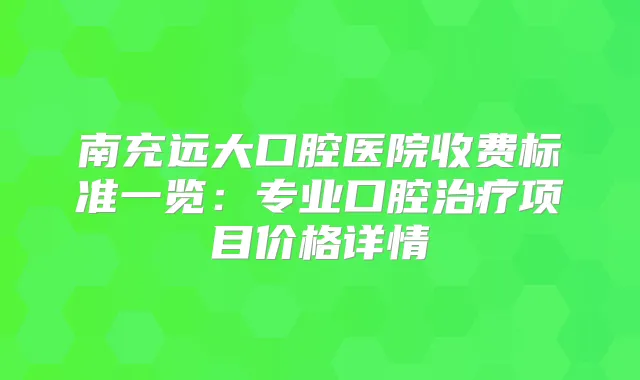 南充远大口腔医院收费标准一览:专业口腔项目价格详情