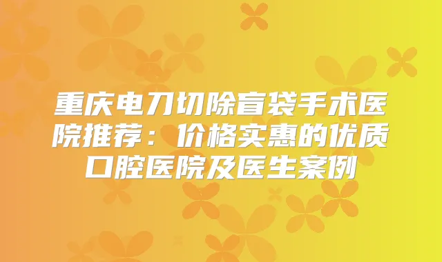 重庆电刀切除盲袋手术医院推荐：价格实惠的优质口腔医院及医生案例
