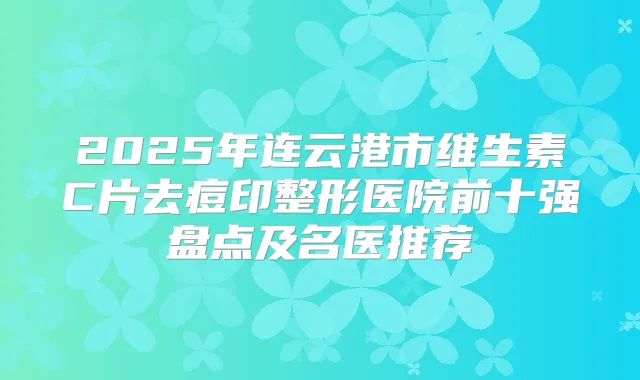 2025年连云港市维生素C片去痘印整形医院前十强盘点及名医推荐