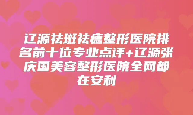 辽源祛斑祛痣整形医院排名前十位专业点评+辽源张庆国美容整形医院全网都在安利