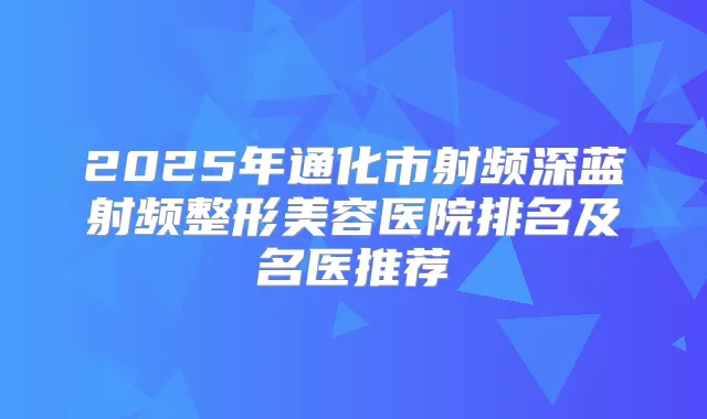 2025年通化市射频深蓝射频整形美容医院排名及名医推荐