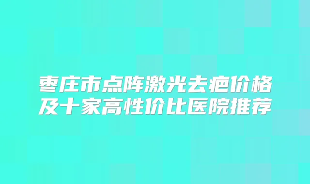 枣庄市点阵激光去疤价格及十家高性价比医院推荐