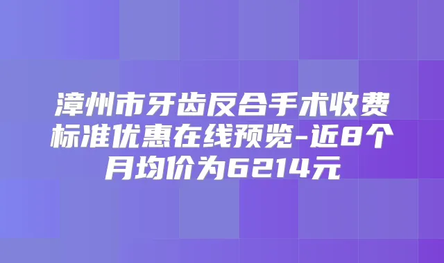 漳州市牙齿反合手术收费标准优惠在线预览-近8个月均价为6214元