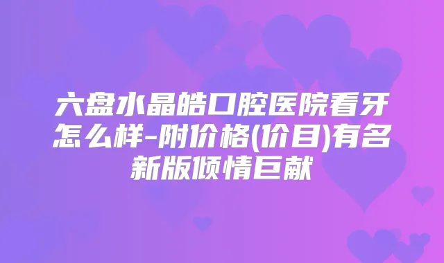 六盘水晶皓口腔医院看牙怎么样-附价格(价目)有名新版倾情巨献