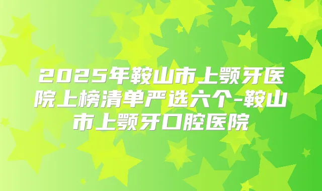 2025年鞍山市上颚牙医院上榜清单严选六个-鞍山市上颚牙口腔医院