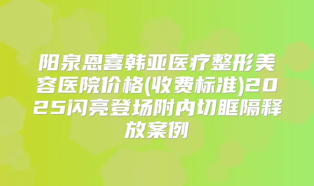阳泉恩喜韩亚医疗整形美容医院价格(收费标准)2025闪亮登场附内切眶隔释放案例