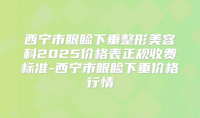 西宁市眼睑下垂整形美容科2025价格表正规收费标准-西宁市眼睑下垂价格行情