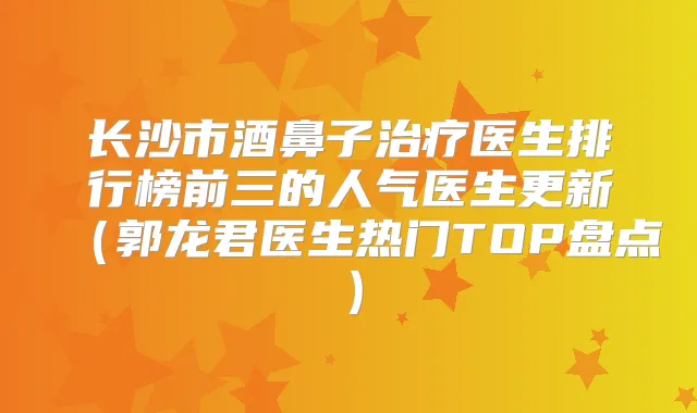 长沙市酒鼻子医生排行榜前三的人气医生更新(郭龙君医生热门TOP盘点)