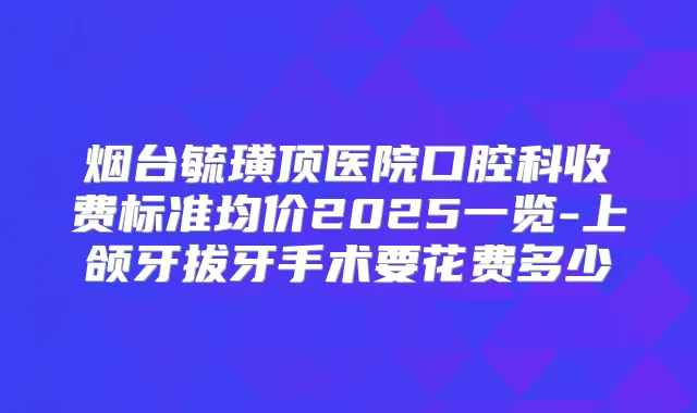 烟台毓璜顶医院口腔科收费标准均价2025一览-上颌牙拔牙手术要花费多少