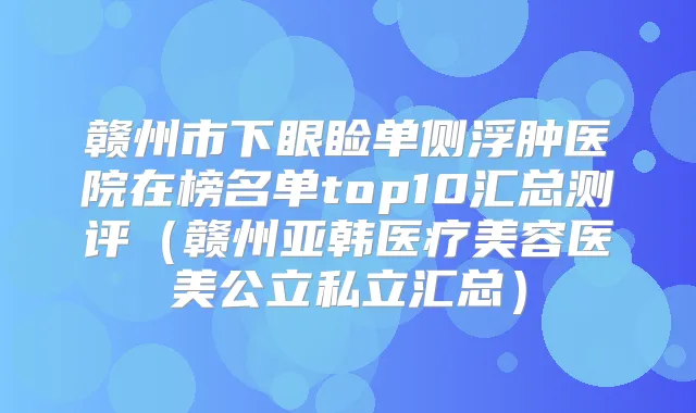赣州市下眼睑单侧浮肿医院在榜名单top10汇总测评（赣州亚韩医疗美容医美公立私立汇总）