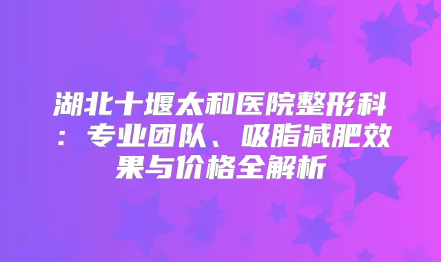 湖北十堰太和医院整形科:专业团队、吸脂减肥效果与价格全解析