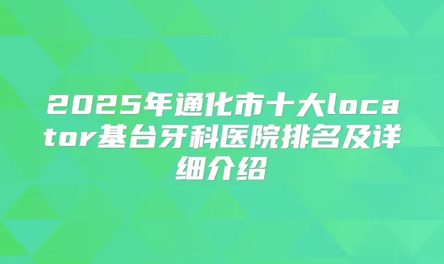 2025年通化市十大locator基台牙科医院排名及详细介绍
