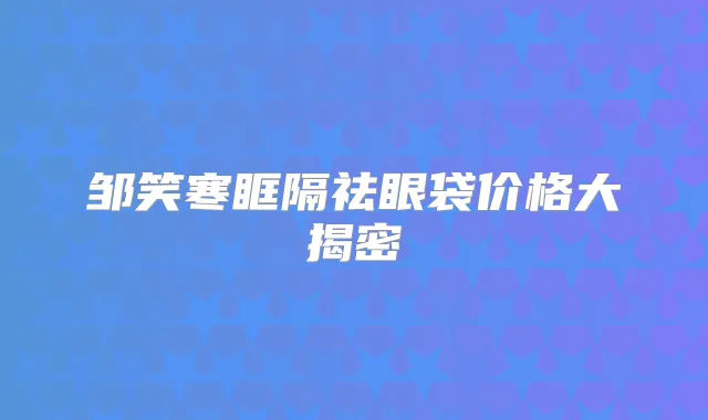 邹笑寒眶隔祛眼袋价格大揭密