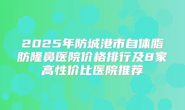 2025年防城港市自体脂肪隆鼻医院价格排行及8家高性价比医院推荐