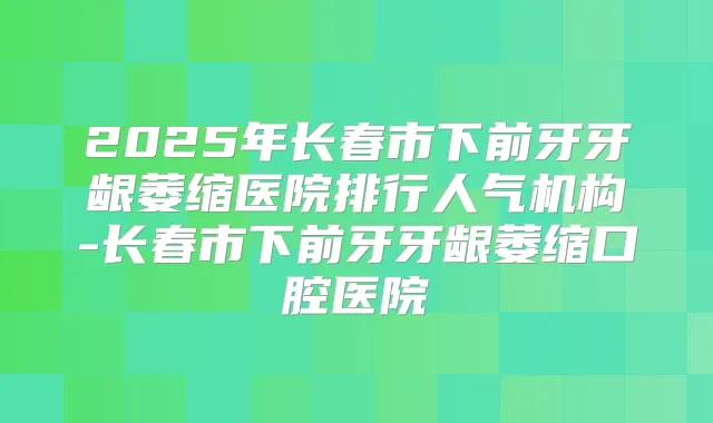 2025年长春市下前牙牙龈萎缩医院排行人气机构-长春市下前牙牙龈萎缩口腔医院