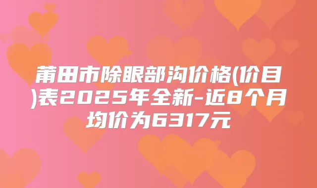 莆田市除眼部沟价格(价目)表2025年全新-近8个月均价为6317元