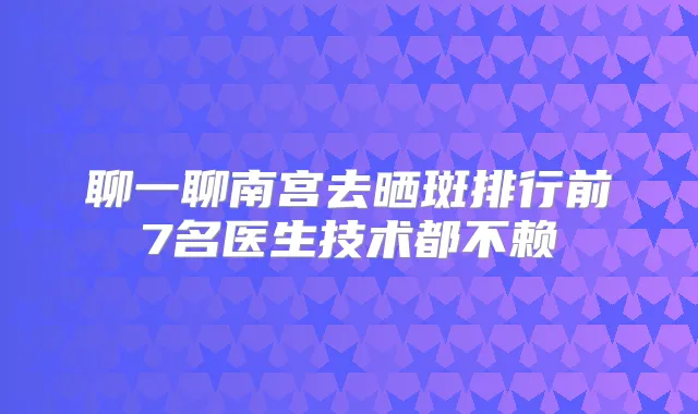 聊一聊南宫去晒斑排行前7名医生技术都不赖
