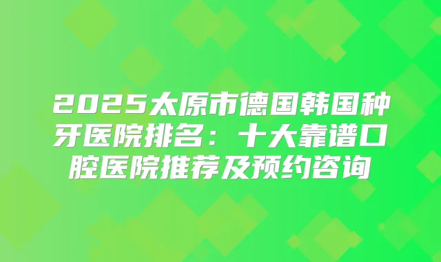 2025太原市德国韩国种牙医院排名：十大靠谱口腔医院推荐及预约咨询