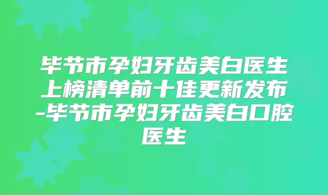 毕节市孕妇牙齿美白医生上榜清单前十佳更新发布-毕节市孕妇牙齿美白口腔医生