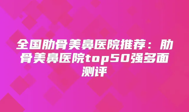 全国肋骨美鼻医院推荐:肋骨美鼻医院top50强多面测评