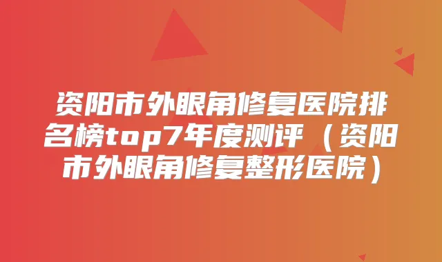 资阳市外眼角修复医院排名榜top7年度测评（资阳市外眼角修复整形医院）
