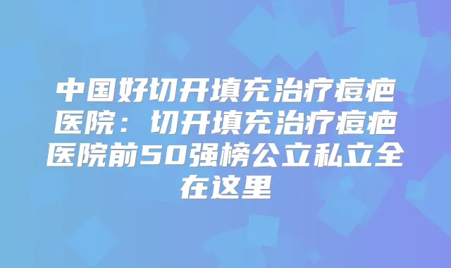中国好切开填充痘疤医院:切开填充痘疤医院前50强榜公立私立全在这里