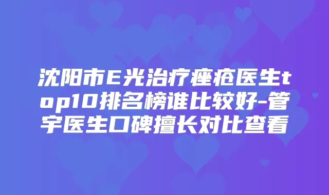 沈阳市E光痤疮医生top10排名榜谁比较好-管宇医生口碑擅长对比查看