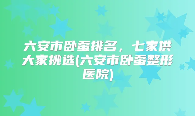 六安市卧蚕排名，七家供大家挑选(六安市卧蚕整形医院)
