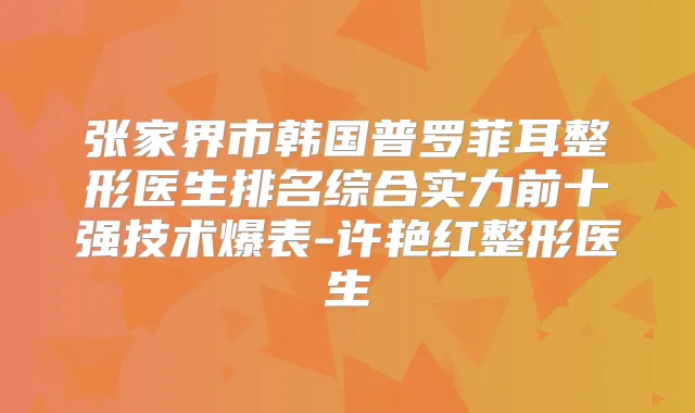 张家界市韩国普罗菲耳整形医生排名综合实力前十强技术爆表-许艳红整形医生