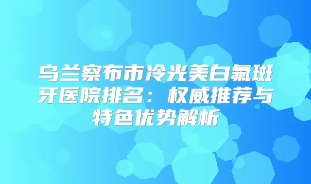 乌兰察布市冷光美白氟斑牙医院排名：推荐与特色优势解析