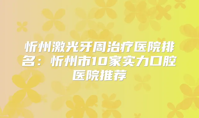 忻州激光牙周医院排名:忻州市10家实力口腔医院推荐