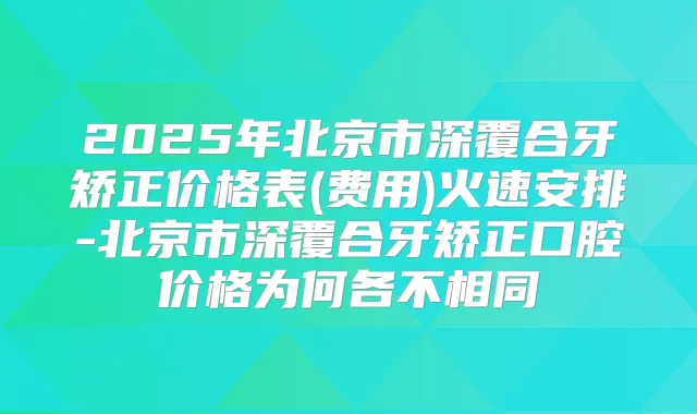 2025年北京市深覆合牙矫正价格表(费用)火速安排-北京市深覆合牙矫正口腔价格为何各不相同