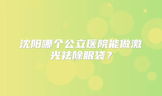 沈阳哪个公立医院能做激光祛除眼袋？