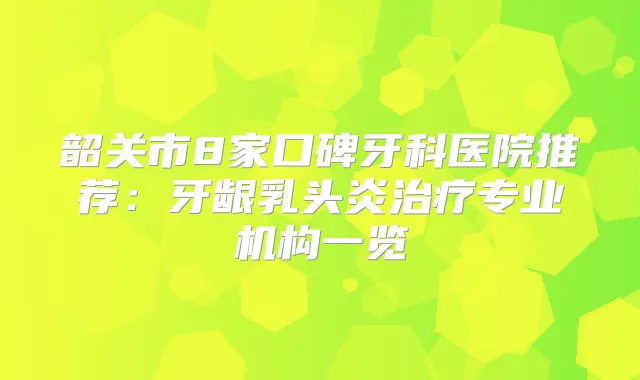 韶关市8家口碑牙科医院推荐：牙龈乳头炎专业机构一览